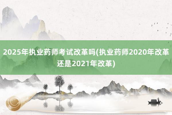 2025年执业药师考试改革吗(执业药师2020年改革还是2021年改革)