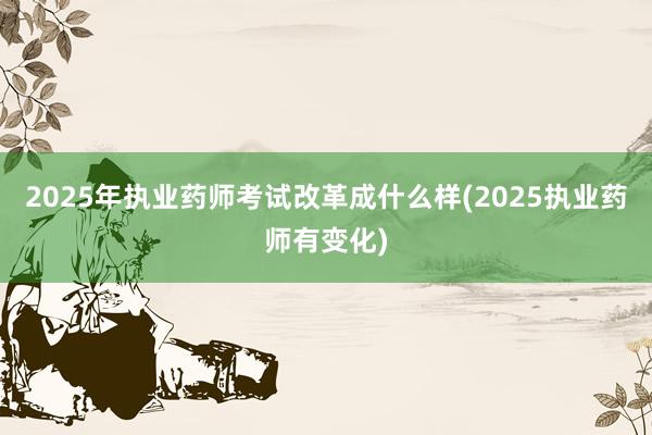 2025年执业药师考试改革成什么样(2025执业药师有变化)