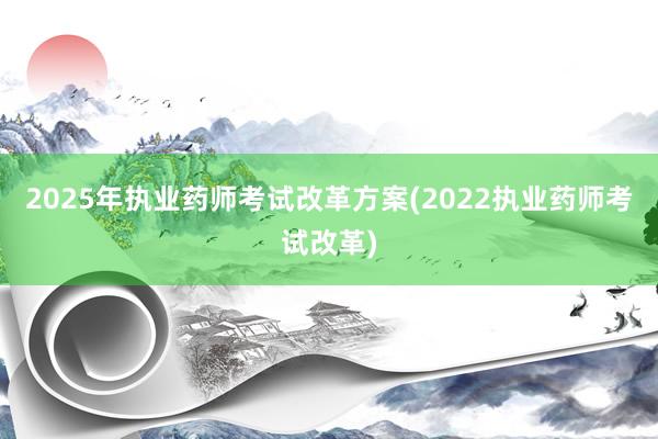 2025年执业药师考试改革方案(2022执业药师考试改革)