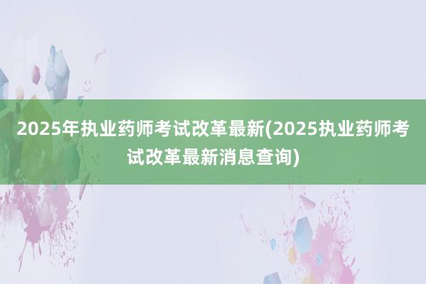 2025年执业药师考试改革最新(2025执业药师考试改革最新消息查询)