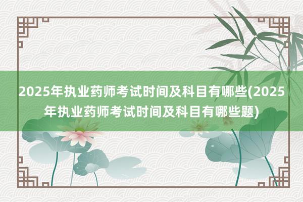 2025年执业药师考试时间及科目有哪些(2025年执业药师考试时间及科目有哪些题)