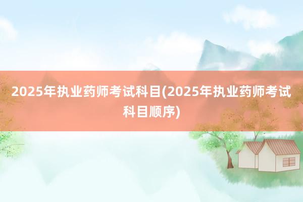 2025年执业药师考试科目(2025年执业药师考试科目顺序)