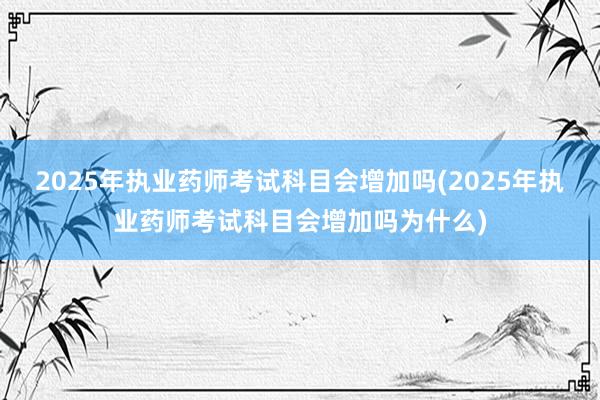 2025年执业药师考试科目会增加吗(2025年执业药师考试科目会增加吗为什么)