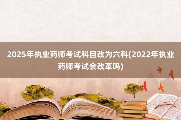 2025年执业药师考试科目改为六科(2022年执业药师考试会改革吗)