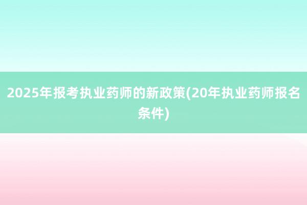 2025年报考执业药师的新政策(20年执业药师报名条件)