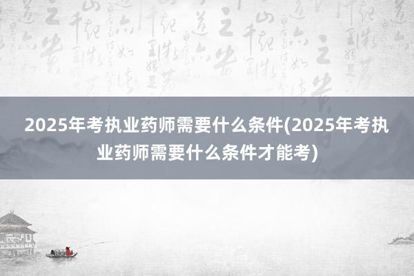 2025年考执业药师需要什么条件(2025年考执业药师需要什么条件才能考)