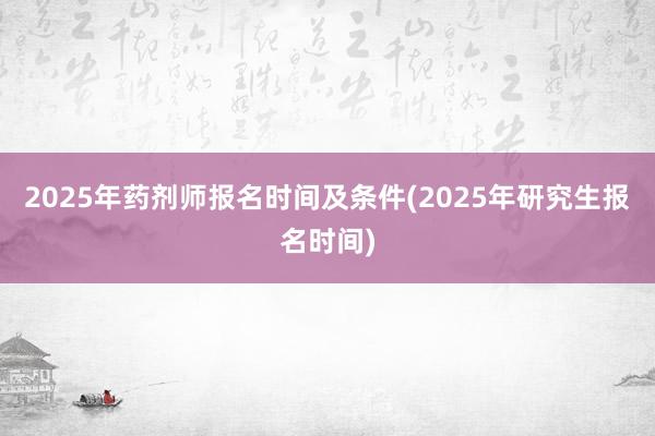 2025年药剂师报名时间及条件(2025年研究生报名时间)