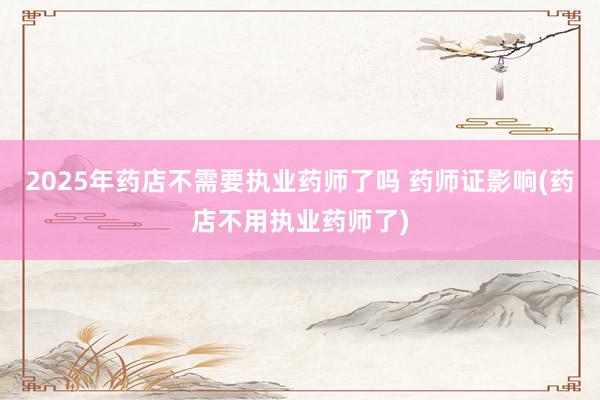 2025年药店不需要执业药师了吗 药师证影响(药店不用执业药师了)