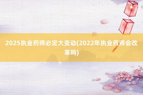 2025执业药师必定大变动(2022年执业药师会改革吗)