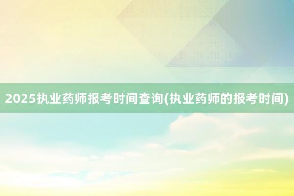 2025执业药师报考时间查询(执业药师的报考时间)