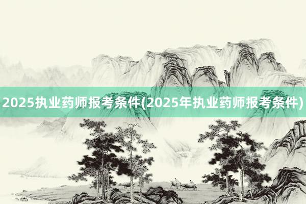 2025执业药师报考条件(2025年执业药师报考条件)