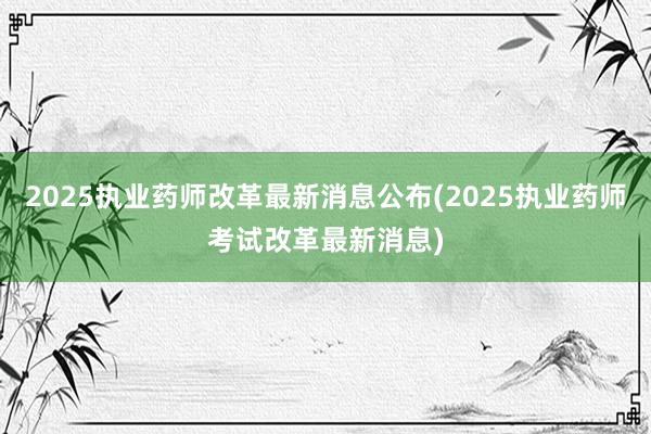 2025执业药师改革最新消息公布(2025执业药师考试改革最新消息)