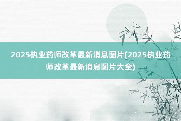 2025执业药师改革最新消息图片(2025执业药师改革最新消息图片大全)