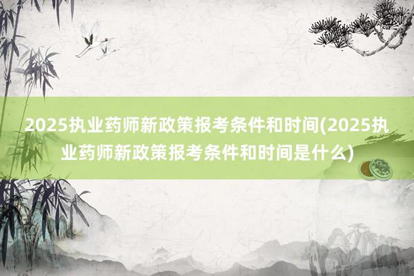 2025执业药师新政策报考条件和时间(2025执业药师新政策报考条件和时间是什么)