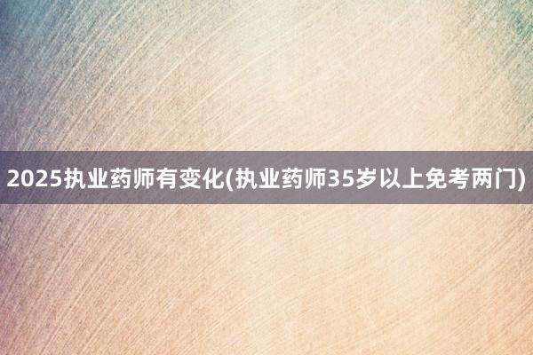 2025执业药师有变化(执业药师35岁以