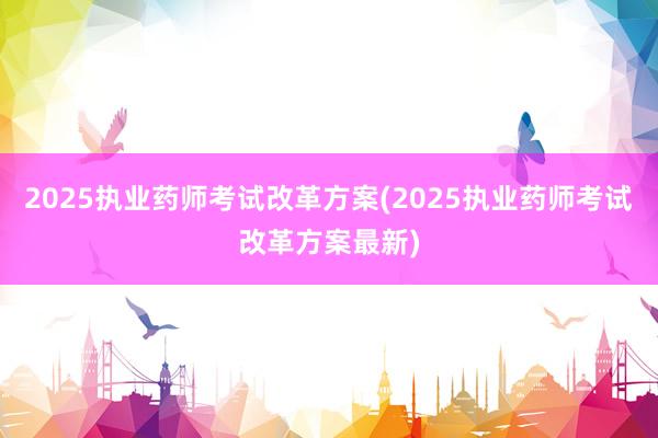 2025执业药师考试改革方案(2025执业药师考试改革方案最新)
