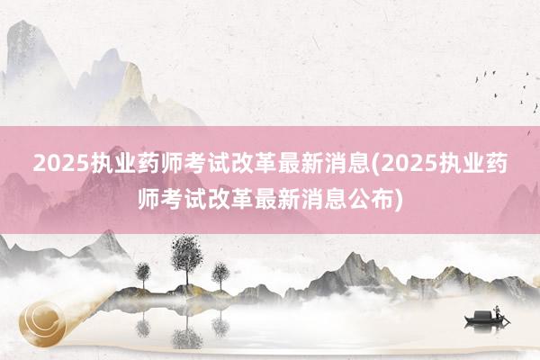 2025执业药师考试改革最新消息(2025执业药师考试改革最新消息公布)