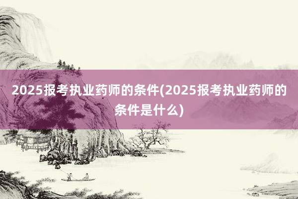 2025报考执业药师的条件(2025报考执业药师的条件是什么)