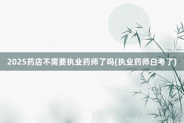 2025药店不需要执业药师了吗(执业药师白考了)