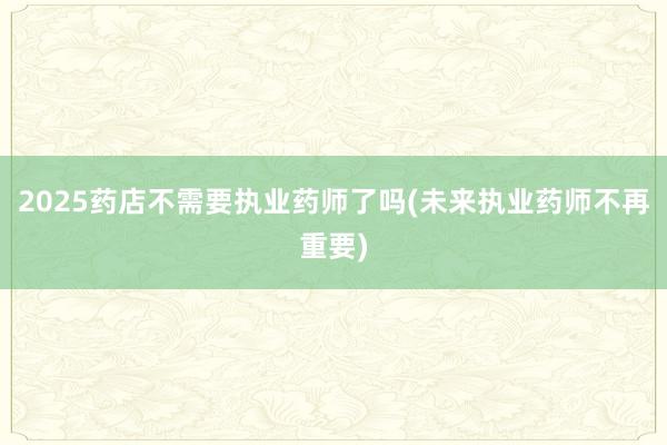 2025药店不需要执业药师了吗(未来执业