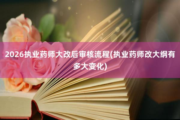 2026执业药师大改后审核流程(执业药师改大纲有多大变化)