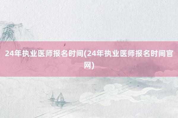 24年执业医师报名时间(24年执业医师报名时间官网)
