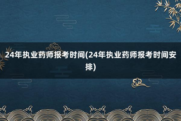 24年执业药师报考时间(24年执业药师报考时间安排)