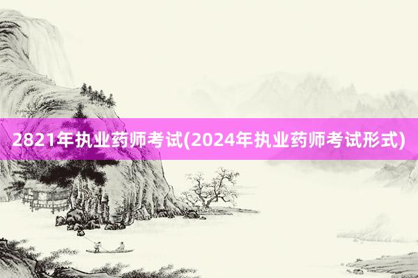 2821年执业药师考试(2024年执业药师考试形式)