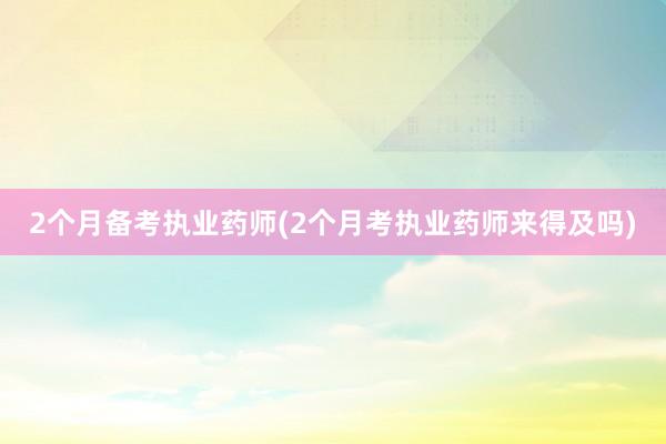 2个月备考执业药师(2个月考执业药师来得及吗)
