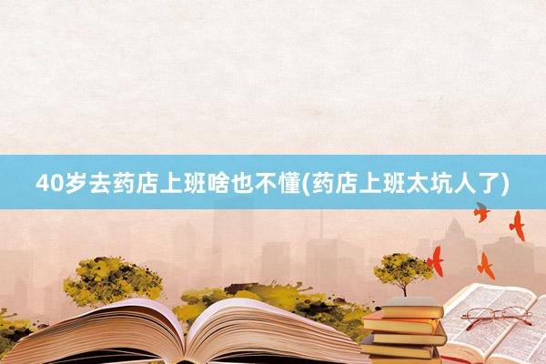 40岁去药店上班啥也不懂(药店上班太坑人了)