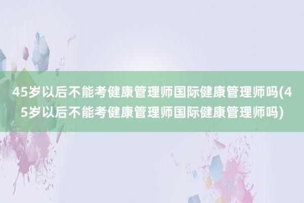 45岁以后不能考健康管理师国际健康管理师