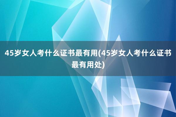 45岁女人考什么证书最有用(45岁女人考什么证书最有用处)