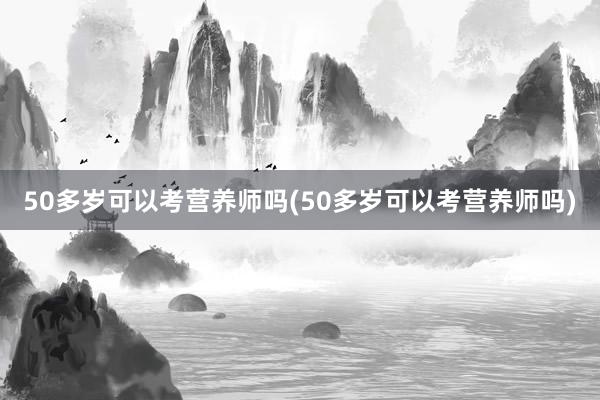 50多岁可以考营养师吗(50多岁可以考营养师吗)