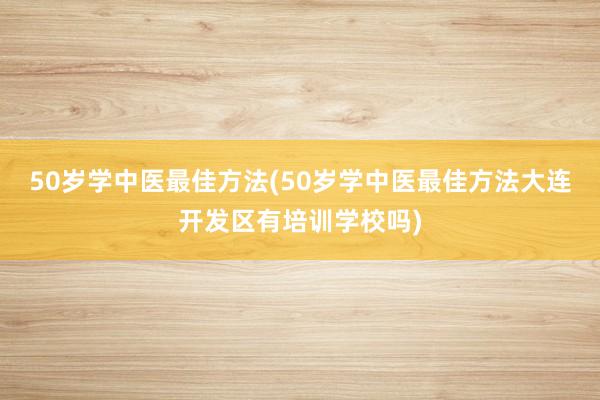 50岁学中医最佳方法(50岁学中医最佳方法大连开发区有培训学校吗)