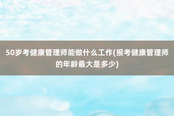 50岁考健康管理师能做什么工作(报考健康管理师的年龄最大是多少)