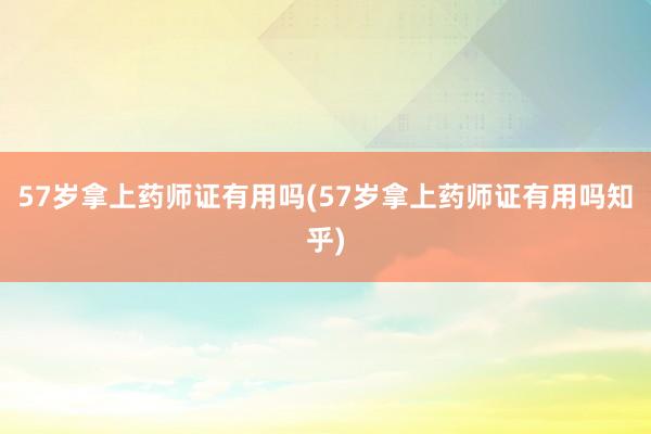 57岁拿上药师证有用吗(57岁拿上药师证有用吗知乎)
