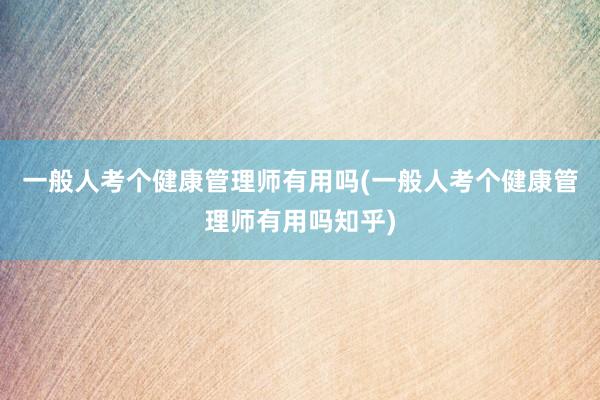 一般人考个健康管理师有用吗(一般人考个健康管理师有用吗知乎)