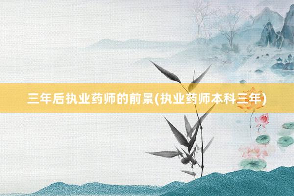 三年后执业药师的前景(执业药师本科三年)