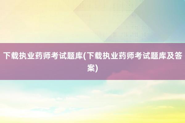 下载执业药师考试题库(下载执业药师考试题库及答案)
