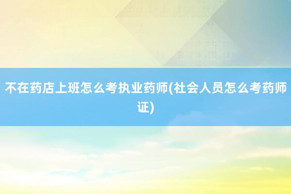 不在药店上班怎么考执业药师(社会人员怎么考药师证)