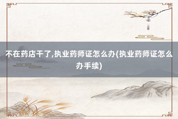 不在药店干了,执业药师证怎么办(执业药师证怎么办手续)