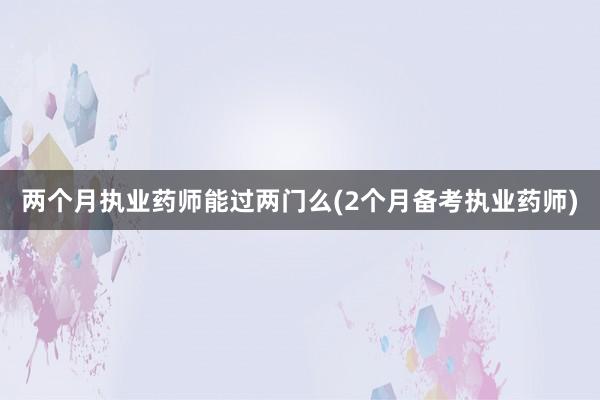 两个月执业药师能过两门么(2个月备考执业