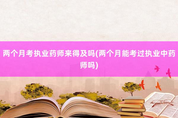 两个月考执业药师来得及吗(两个月能考过执业中药师吗)
