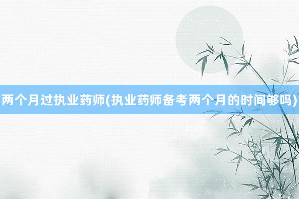 两个月过执业药师(执业药师备考两个月的时间够吗)