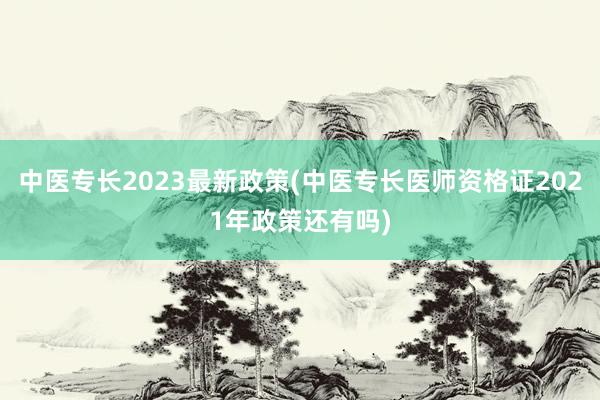 中医专长2023最新政策(中医专长医师资格证2021年政策还有吗)