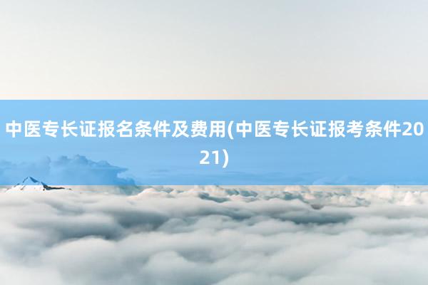 中医专长证报名条件及费用(中医专长证报考条件2021)