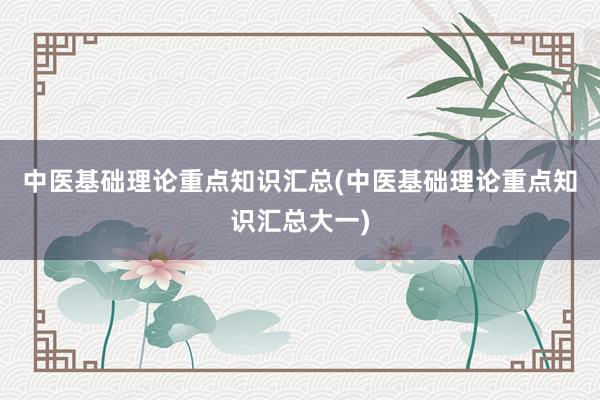 中医基础理论重点知识汇总(中医基础理论重点知识汇总大一)