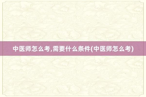 中医师怎么考,需要什么条件(中医师怎么考)