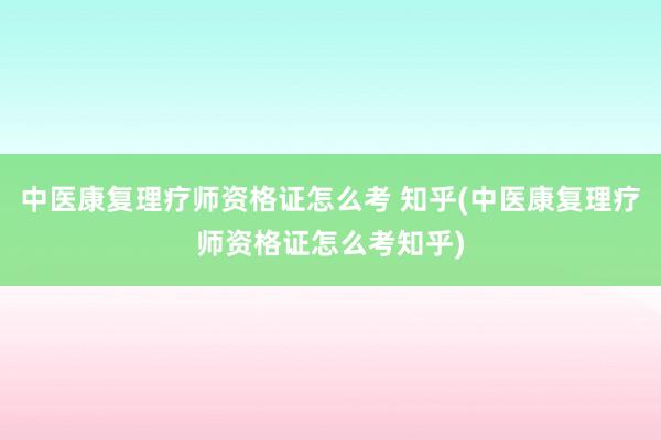 中医康复理疗师资格证怎么考 知乎(中医康复理疗师资格证怎么考知乎)