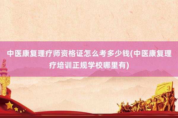 中医康复理疗师资格证怎么考多少钱(中医康复理疗培训正规学校哪里有)